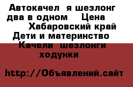 Автокачел ️я шезлонг (два в одном) › Цена ­ 4 500 - Хабаровский край Дети и материнство » Качели, шезлонги, ходунки   